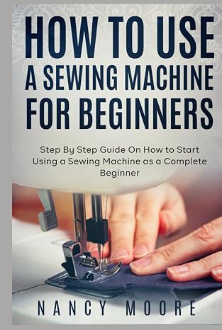 How to Use a Sewing Machine for Beginners: Step By Step Guide On How to Start Using a Sewing Machine as a Complete Beginner