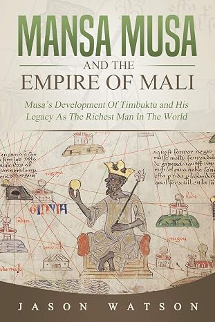 Mansa Musa and The Empire of Mali: Musas Development Of Timbuktu And His Legacy As The Richest Man In The World